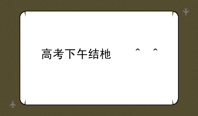 高考下午结束时间