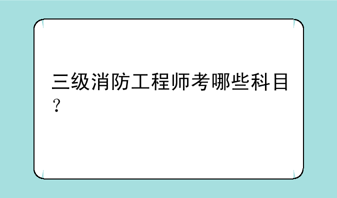 三级消防工程师考哪些科目？