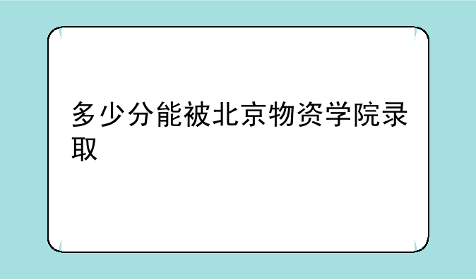 多少分能被北京物资学院录取