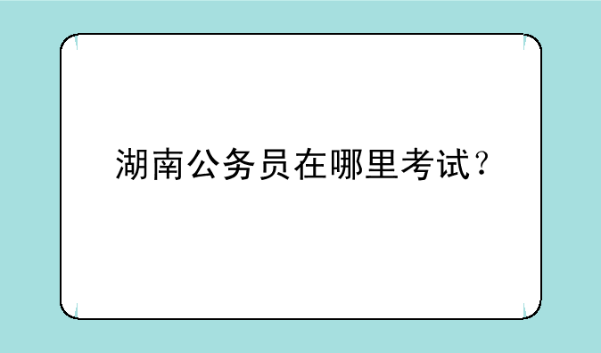 湖南公务员在哪里考试？