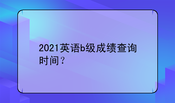 2021英语b级成绩查询时间？