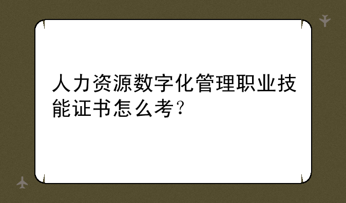 人力资源数字化管理职业技能证书怎么考？