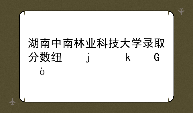 湖南中南林业科技大学录取分数线的多少？