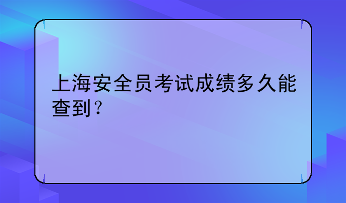 上海安全员考试成绩多久能查到？