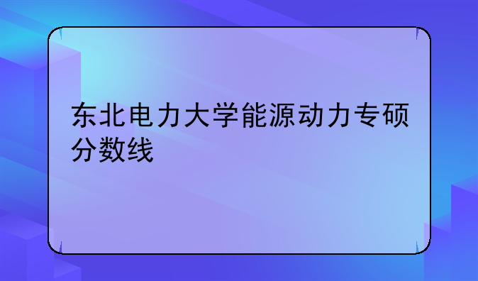 东北电力大学能源动力专硕分数线