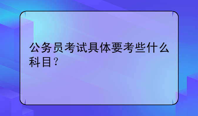 公务员考试具体要考些什么科目？