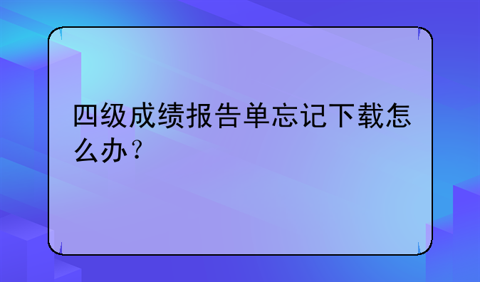 四级成绩报告单忘记下载怎么办？