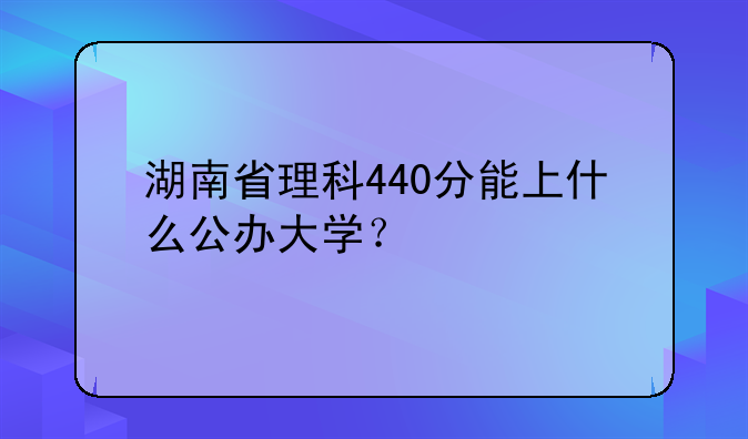湖南省理科440分能上什么公办大学？