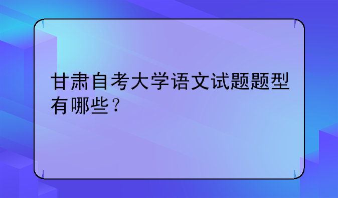甘肃自考大学语文试题题型有哪些？