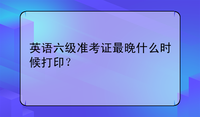 英语六级准考证最晚什么时候打印？