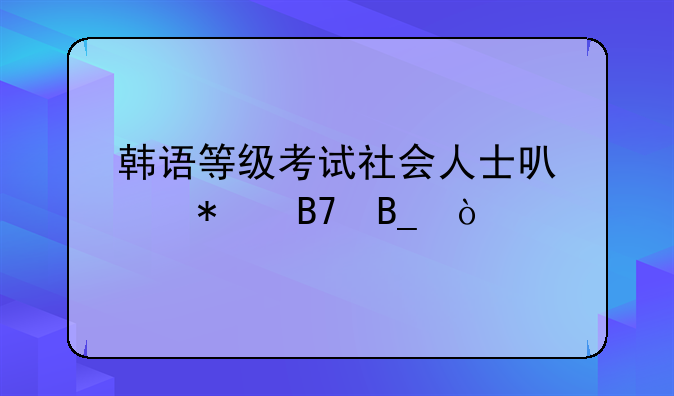 韩语等级考试社会人士可以报名吗？