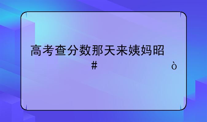 高考查分数那天来姨妈是什么情况？