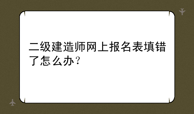 二级建造师网上报名表填错了怎么办？