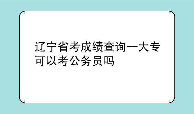 辽宁省考成绩查询--大专可以考公务员吗