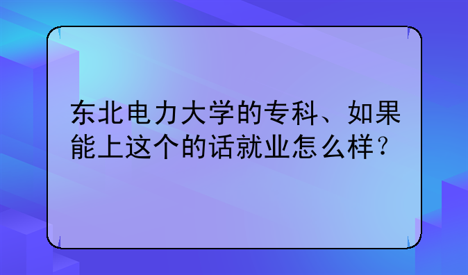 东北电力大学的专科、如果能上这个的话就业怎么样？