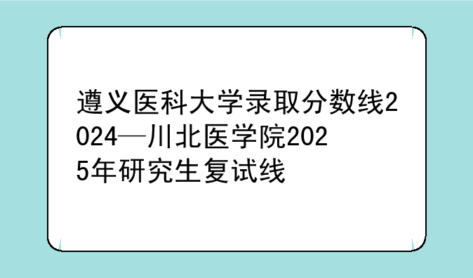 遵义医科大学录取分数线2024—川北医学院2025年研究生复试线