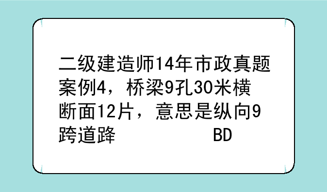 二级建造师14年市政真题案例4，桥梁9孔30米横断面12片，意思是纵向9跨道路横向12片么？