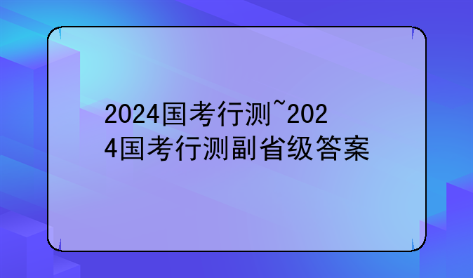 2024国考行测~2024国考行测副省级答案