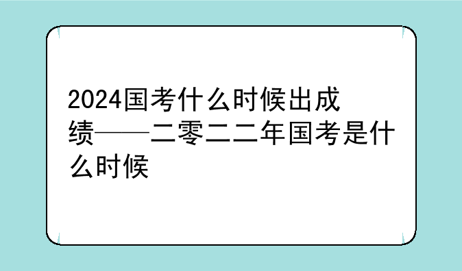 2024国考什么时候出成绩——二零二二年国考是什么时候