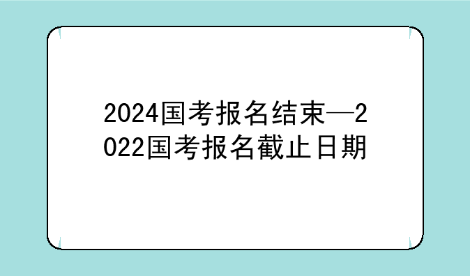 2024国考报名结束—2022国考报名截止日期