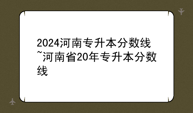 2024河南专升本分数线~河南省20年专升本分数线