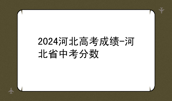 2024河北高考成绩-河北省中考分数