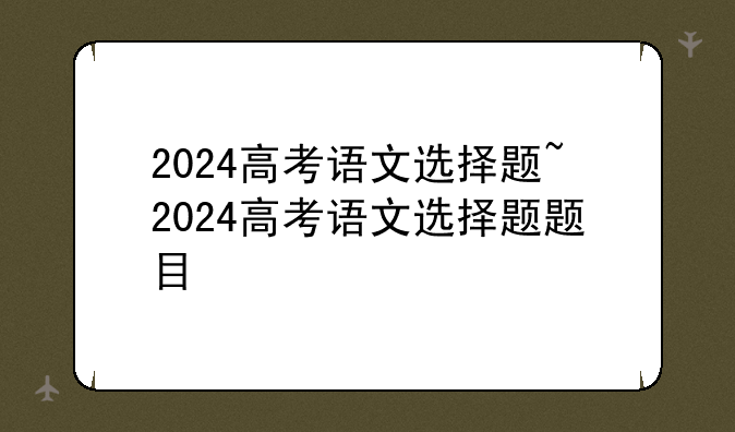 2024高考语文选择题~2024高考语文选择题题目