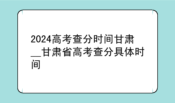 2024高考查分时间甘肃__甘肃省高考查分具体时间
