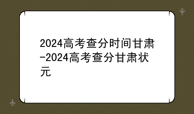 2024高考查分时间甘肃-2024高考查分甘肃状元