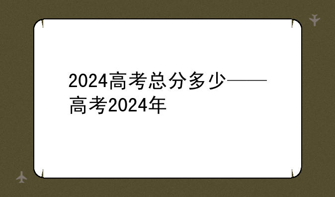 2024高考总分多少——高考2024年