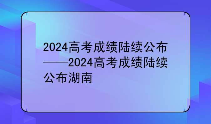 2024高考成绩陆续公布——2024高考成绩陆续公布湖南