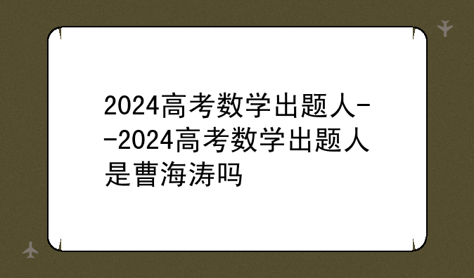 2024高考数学出题人--2024高考数学出题人是曹海涛吗