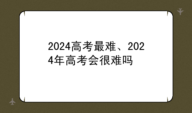 2024高考最难、2024年高考会很难吗
