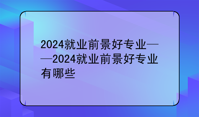 2024就业前景好专业——2024就业前景好专业有哪些