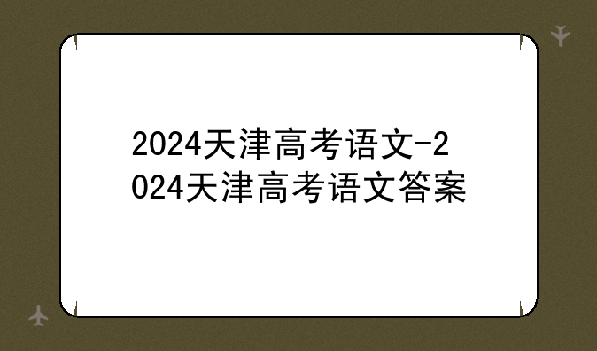 2024天津高考语文-2024天津高考语文答案