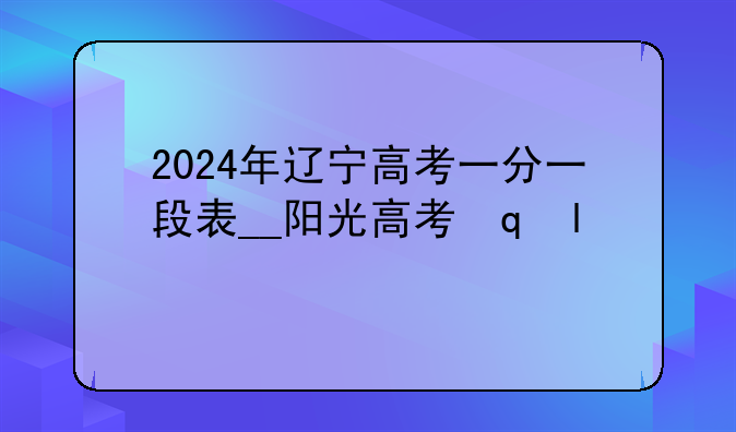 2024年辽宁高考一分一段表__阳光高考网一分一段表