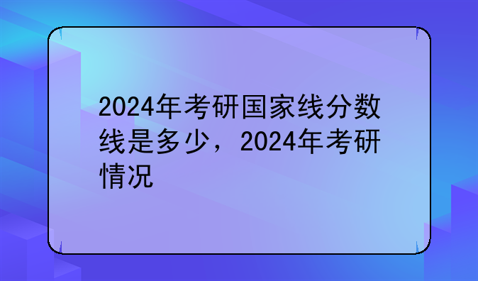 2024年考研国家线分数线是多少，2024年考研情况