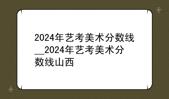2024年艺考美术分数线__2024年艺考美术分数线山西