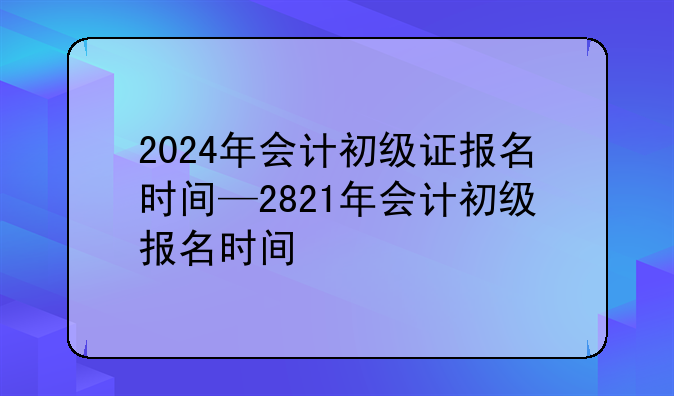2024年会计初级证报名时间—2821年会计初级报名时间