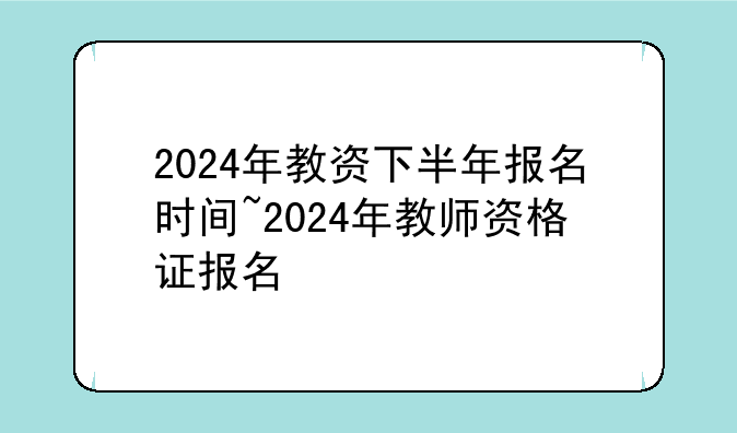 2024年教资下半年报名时间~2024年教师资格证报名
