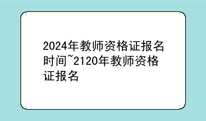 2024年教师资格证报名时间~2120年教师资格证报名