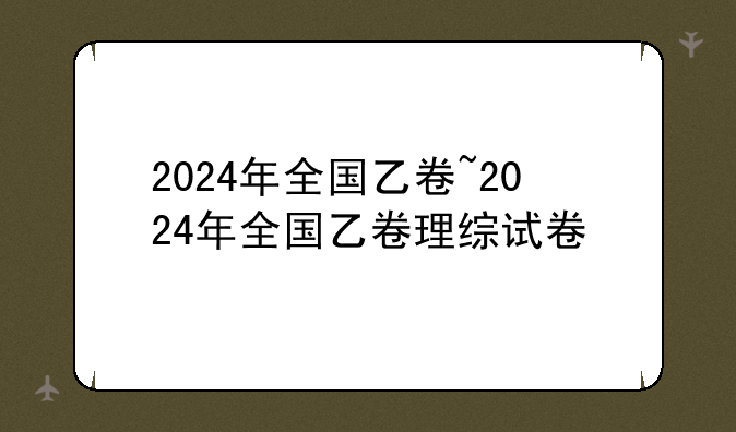 2024年全国乙卷~2024年全国乙卷理综试卷