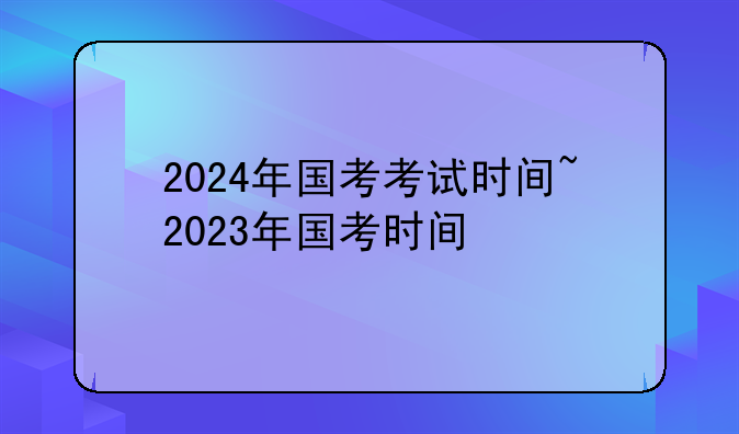 2024年国考考试时间~2023年国考时间