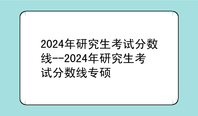 2024年研究生考试分数线--2024年研究生考试分数线专硕