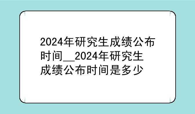 2024年研究生成绩公布时间__2024年研究生成绩公布时间是多少