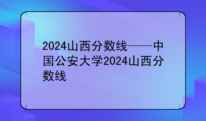 2024山西分数线——中国公安大学2024山西分数线