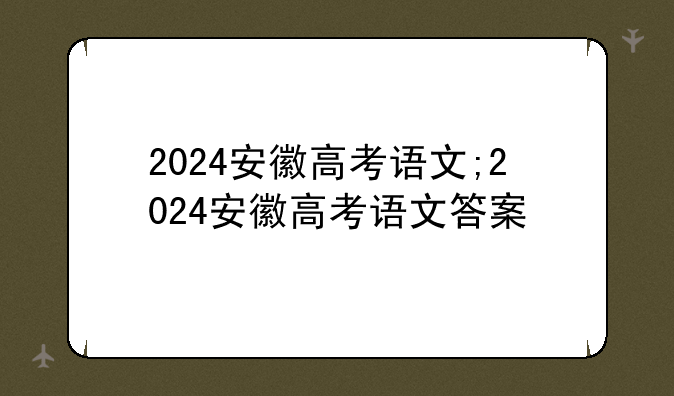 2024安徽高考语文;2024安徽高考语文答案