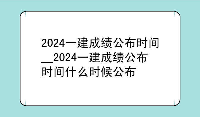 2024一建成绩公布时间__2024一建成绩公布时间什么时候公布
