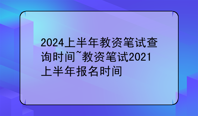 2024上半年教资笔试查询时间~教资笔试2021上半年报名时间