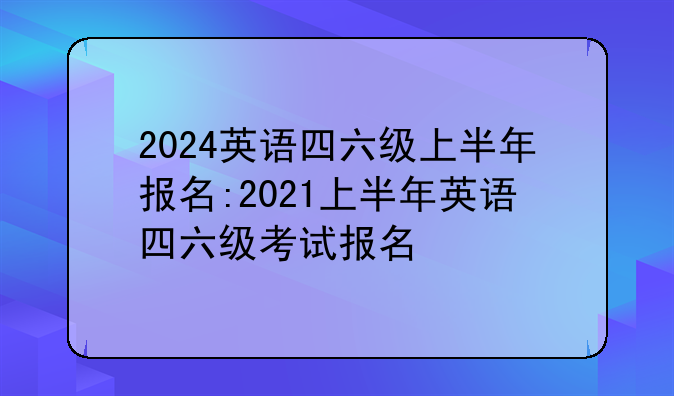 2024英语四六级上半年报名:2021上半年英语四六级考试报名